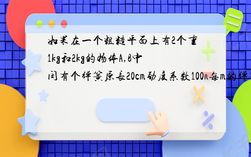 如果在一个粗糙平面上有2个重1kg和2kg的物体A,B中间有个弹簧原长20cm劲度系数100n每m的弹簧链接起来,现在使用一水平拉力向又拉木块b，2木块一起向匀速运动，2木块距离为24cm问弹簧弹力，摩