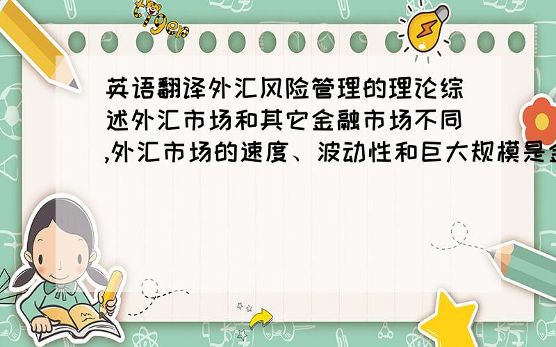 英语翻译外汇风险管理的理论综述外汇市场和其它金融市场不同,外汇市场的速度、波动性和巨大规模是金融界里任何其它市场无法比拟的.外汇市场是不可操控的,没有任何一个事件、个人或