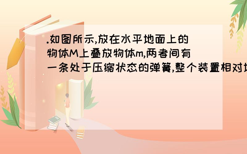 .如图所示,放在水平地面上的物体M上叠放物体m,两者间有一条处于压缩状态的弹簧,整个装置相对地面静止A.M对m的摩擦力方向向右B.m对M的摩擦力方向向左C.地面对M的摩擦力向右D.地面对M没有