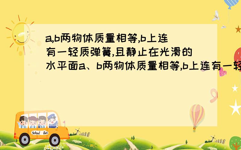 a,b两物体质量相等,b上连有一轻质弹簧,且静止在光滑的水平面a、b两物体质量相等,b上连有一轻质弹簧,且静止在光滑的水平面上,当a以速度v通过弹簧与b正碰（弹簧一直在弹性限度内）,则( )A