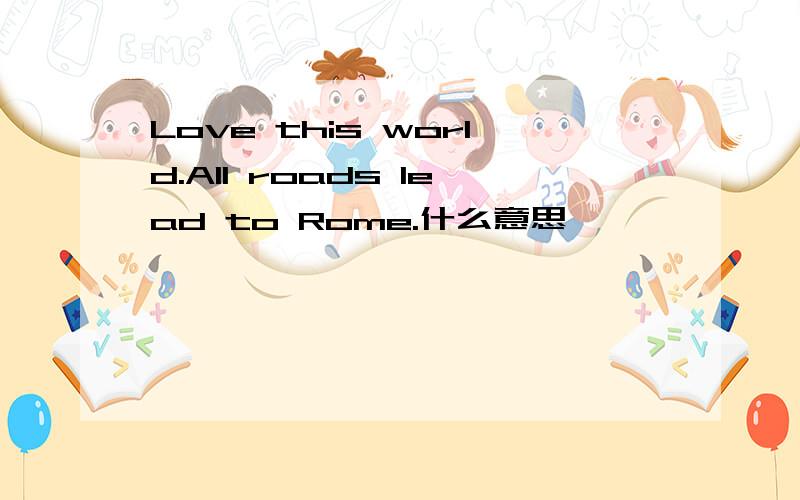 Love this world.All roads lead to Rome.什么意思