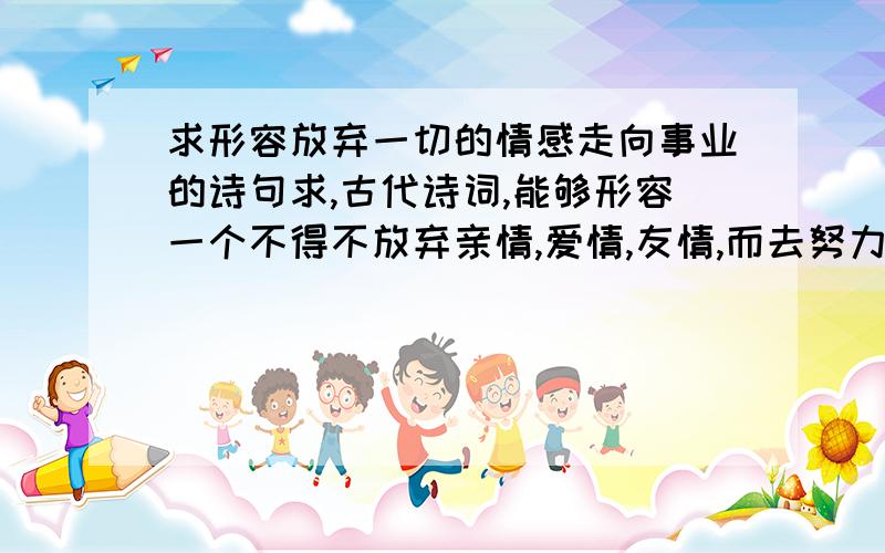 求形容放弃一切的情感走向事业的诗句求,古代诗词,能够形容一个不得不放弃亲情,爱情,友情,而去努力奋斗的人,这个人很艰辛刻苦,总是那么的消愁,恨自己不争气.形容这个人年龄不大,路途就