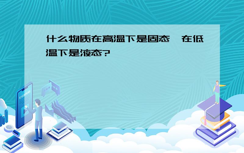 什么物质在高温下是固态,在低温下是液态?