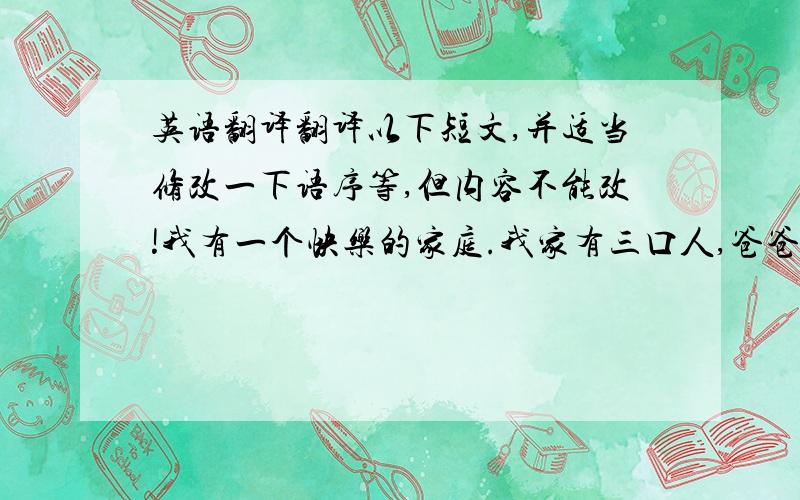 英语翻译翻译以下短文,并适当修改一下语序等,但内容不能改!我有一个快乐的家庭.我家有三口人,爸爸、妈妈和我.我的爸爸喜欢打篮球,他很胖,中等身高,留着短直发.我的妈妈经常在周末去购