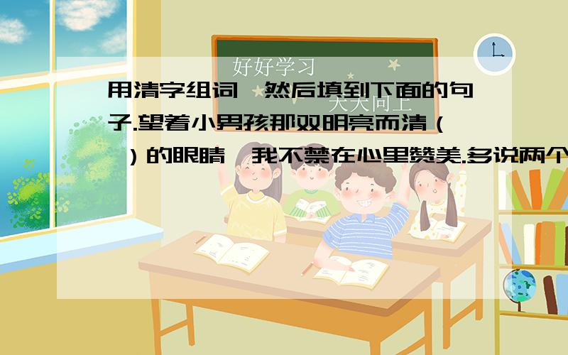 用清字组词,然后填到下面的句子.望着小男孩那双明亮而清（ ）的眼睛,我不禁在心里赞美.多说两个吧？