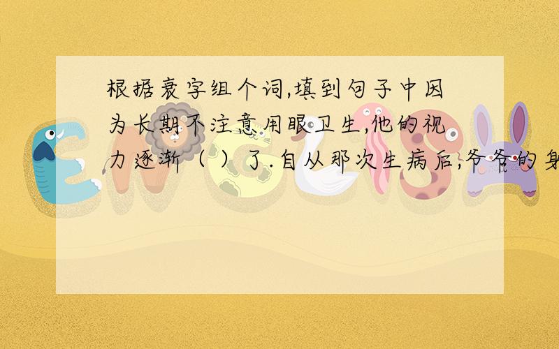 根据衰字组个词,填到句子中因为长期不注意用眼卫生,他的视力逐渐（ ）了.自从那次生病后,爷爷的身体越来越（ ）了