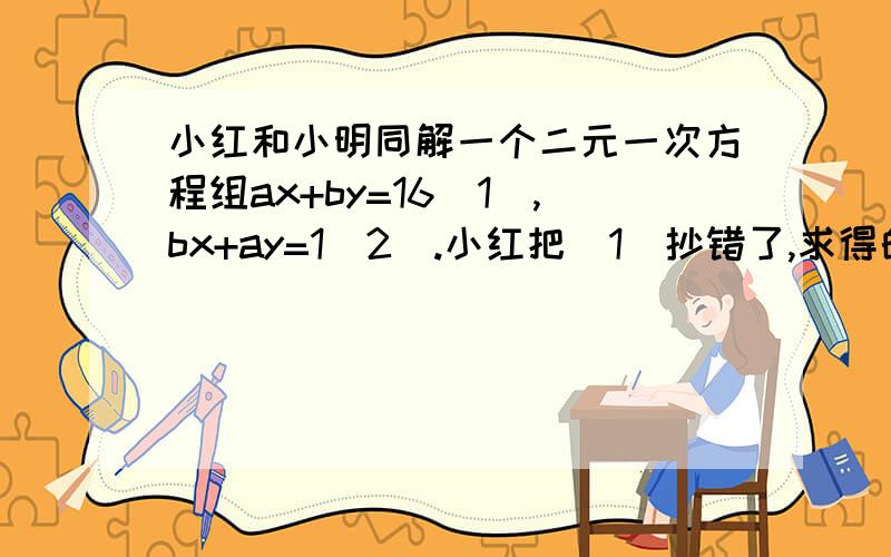 小红和小明同解一个二元一次方程组ax+by=16（1）,bx+ay=1（2）.小红把（1）抄错了,求得的解为x=-1,y=3,小明把（2）抄错了,求得的解是x=3,y=2,求院方称组的解.