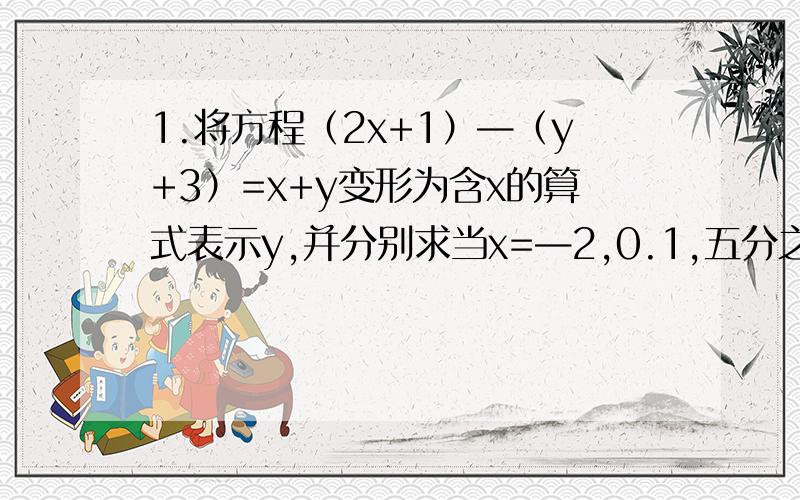 1.将方程（2x+1）—（y+3）=x+y变形为含x的算式表示y,并分别求当x=—2,0.1,五分之二时相应的y的值.2.写出二元一次方程4x-3y=15的一组整数解；一组负整数解；一组正整数解.（有算式加20分)