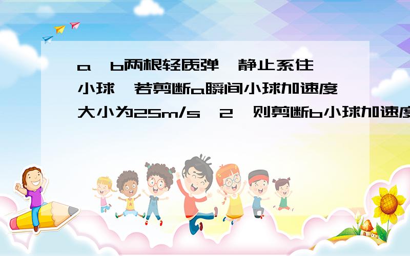 a、b两根轻质弹簧静止系住一小球,若剪断a瞬间小球加速度大小为25m/s^2,则剪断b小球加速度的大小为?a为上端弹簧。b为下端弹簧