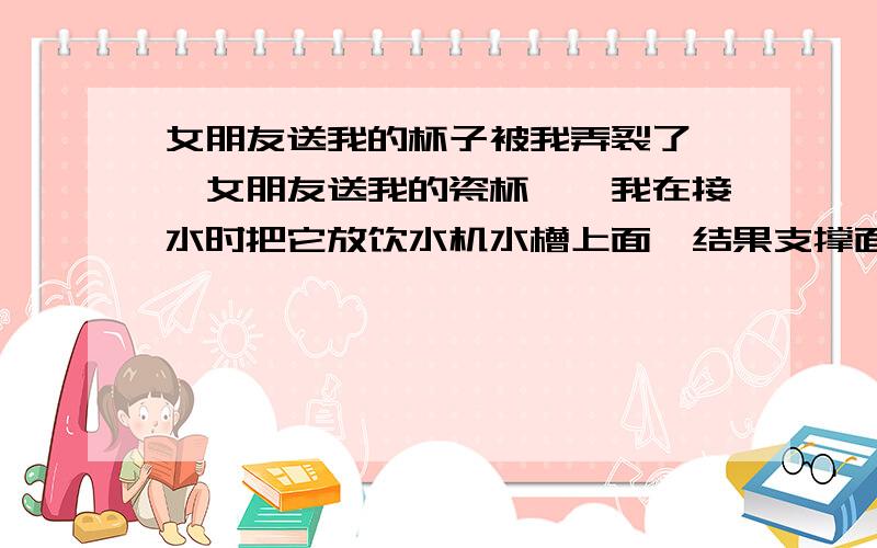 女朋友送我的杯子被我弄裂了……女朋友送我的瓷杯……我在接水时把它放饮水机水槽上面,结果支撑面不够,就翻下来了……现在有两裂纹…………漏水…………我该怎么办…………我在想