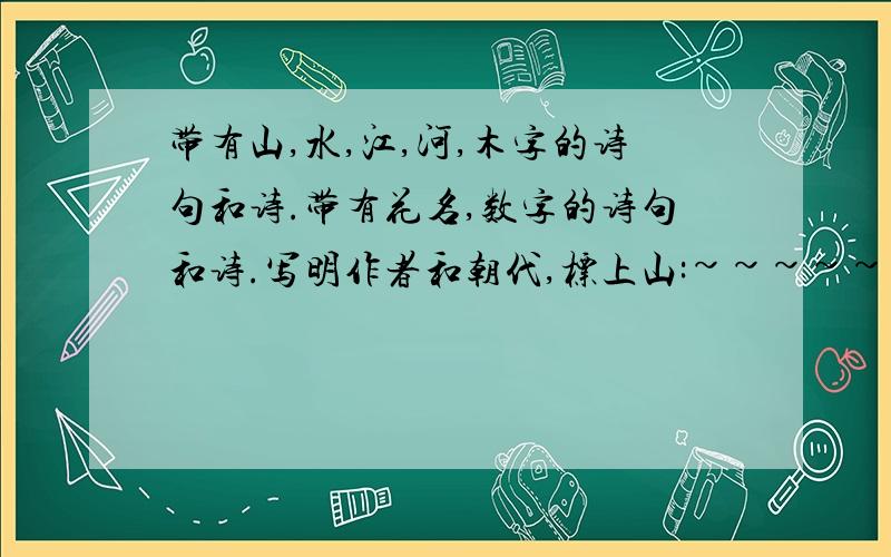 带有山,水,江,河,木字的诗句和诗.带有花名,数字的诗句和诗.写明作者和朝代,标上山:~~~~~~~~~~~~~~~~~~~—(谁谁,(朝代)水~~~~~~~~~~~~~~~~~~~—```````````好的我加30分,我晕~~~~~~~,拜托,按格式写,看看四楼