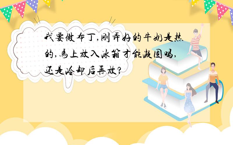 我要做布丁,刚弄好的牛奶是热的,马上放入冰箱才能凝固吗,还是冷却后再放?