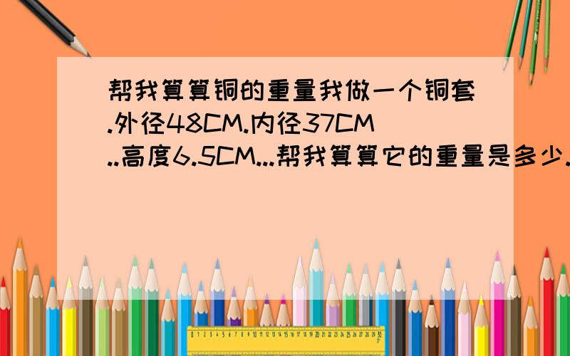 帮我算算铜的重量我做一个铜套.外径48CM.内径37CM..高度6.5CM...帮我算算它的重量是多少..还有它的公式