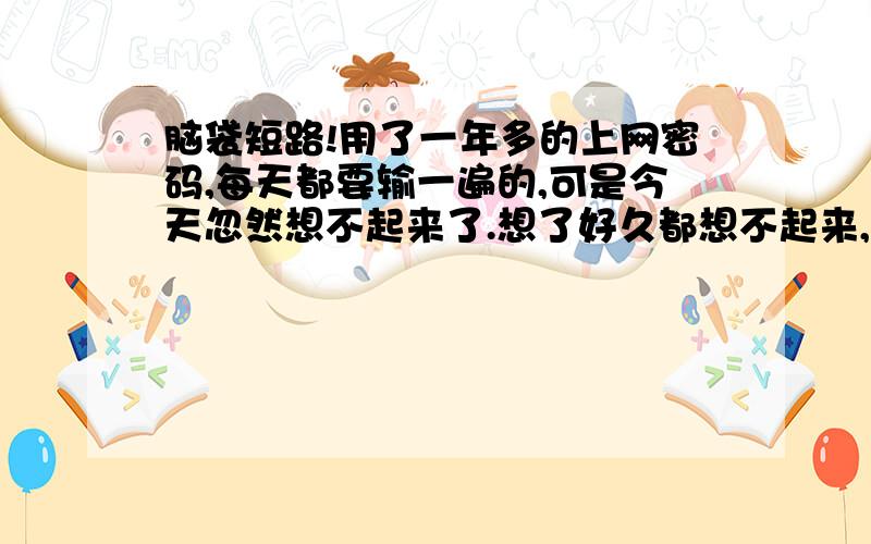 脑袋短路!用了一年多的上网密码,每天都要输一遍的,可是今天忽然想不起来了.想了好久都想不起来,以至于必须给客服弄回密码~这种脑子短路第一次这么严重~感觉有点像失忆~