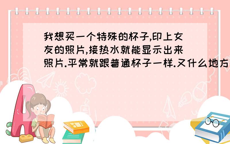 我想买一个特殊的杯子,印上女友的照片,接热水就能显示出来照片.平常就跟普通杯子一样.又什么地方可以买的到或者能定做河南郑州