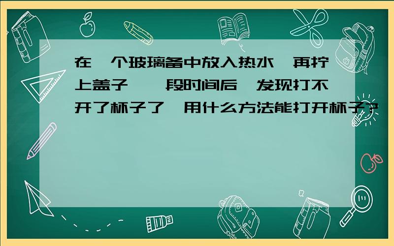 在一个玻璃备中放入热水,再拧上盖子,一段时间后,发现打不开了杯子了,用什么方法能打开杯子?