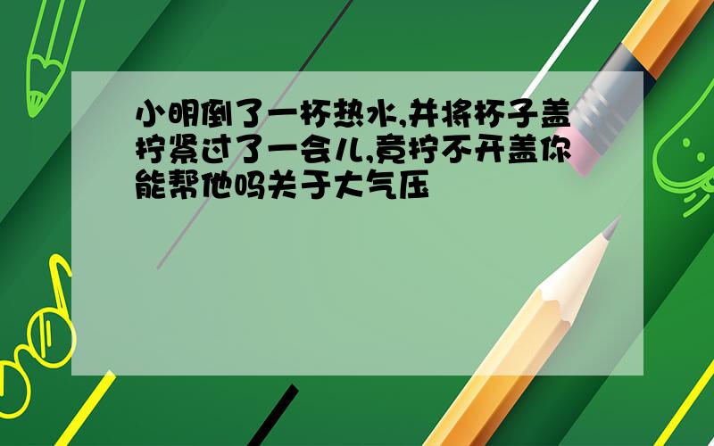 小明倒了一杯热水,并将杯子盖拧紧过了一会儿,竟拧不开盖你能帮他吗关于大气压