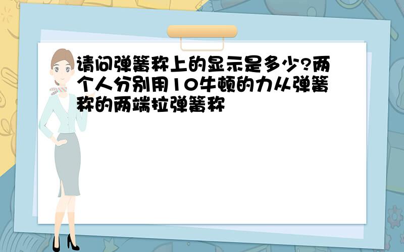 请问弹簧称上的显示是多少?两个人分别用10牛顿的力从弹簧称的两端拉弹簧称