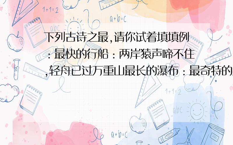 下列古诗之最,请你试着填填例：最快的行船：两岸猿声啼不住,轻舟已过万重山最长的瀑布：最奇特的江水：最荒芜的地方：最长的头发：