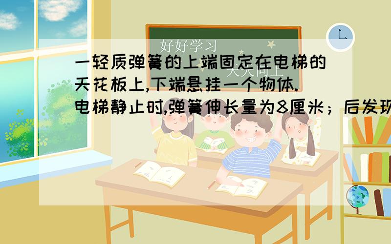 一轻质弹簧的上端固定在电梯的天花板上,下端悬挂一个物体.电梯静止时,弹簧伸长量为8厘米；后发现弹簧伸长量为12厘米,据此判断此时电梯的运动情况可能是（ ） A.加速上升,加速度大小为g