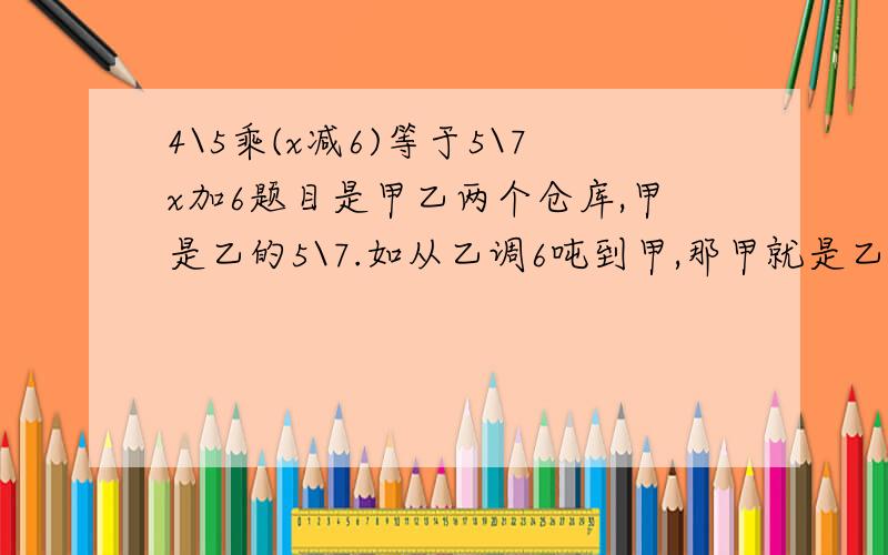 4\5乘(x减6)等于5\7x加6题目是甲乙两个仓库,甲是乙的5\7.如从乙调6吨到甲,那甲就是乙的4\5.原来甲乙各有多少?