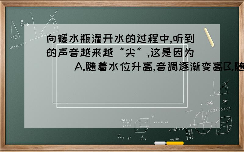 向暖水瓶灌开水的过程中,听到的声音越来越“尖”,这是因为( )A.随着水位升高,音调逐渐变高B.随着水位升高,音调逐渐降低C.随着水位升高,响度越来越大D.随着水位升高,响度越来越小