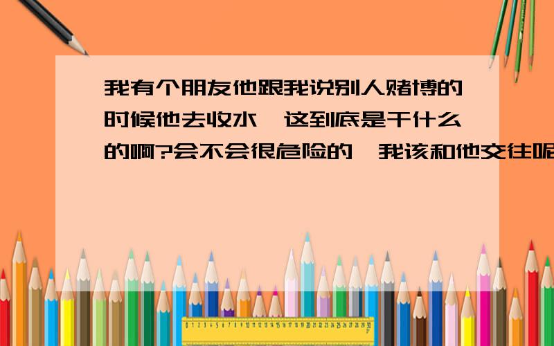 我有个朋友他跟我说别人赌博的时候他去收水,这到底是干什么的啊?会不会很危险的,我该和他交往呢