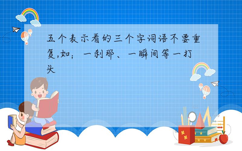 五个表示看的三个字词语不要重复,如；一刹那、一瞬间等一打头