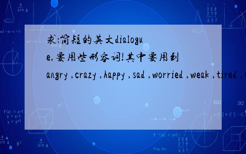 求：简短的英文dialogue,要用些形容词!其中要用到angry ,crazy ,happy ,sad ,worried ,weak ,tired ,tearful ,loud ,stupid ,brave ,childish等句子中至少用到2到3个词.8到10句的2人对话