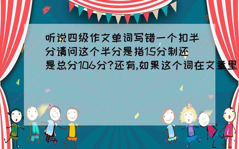 听说四级作文单词写错一个扣半分请问这个半分是指15分制还是总分106分?还有,如果这个词在文章里出现4次,就是扣两分啊?有没有错词扣分上线?谢谢