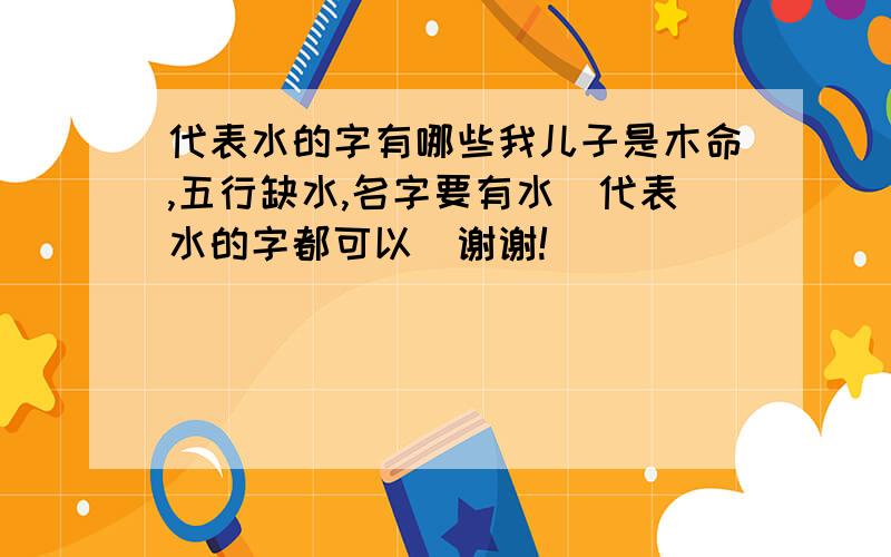 代表水的字有哪些我儿子是木命,五行缺水,名字要有水（代表水的字都可以）谢谢!