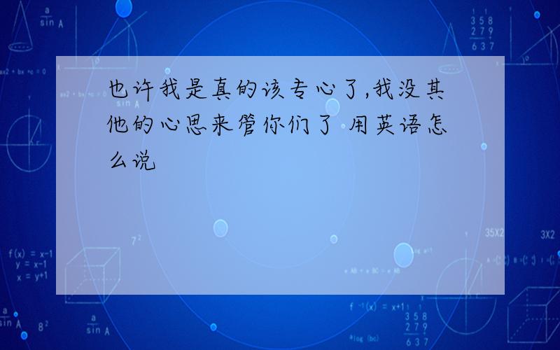 也许我是真的该专心了,我没其他的心思来管你们了 用英语怎么说