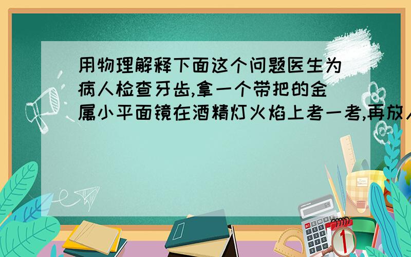 用物理解释下面这个问题医生为病人检查牙齿,拿一个带把的金属小平面镜在酒精灯火焰上考一考,再放入病人的口中,这样做的主要目的是什么?