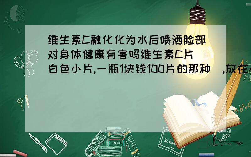 维生素C融化化为水后喷洒脸部对身体健康有害吗维生素C片(白色小片,一瓶1块钱100片的那种),放在小瓶子里融化成水后喷洒脸确实会使脸色变的白嫩光滑 但是不知道长期喷洒会不会起到副作