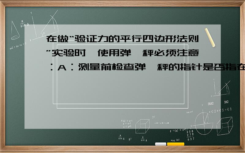 在做“验证力的平行四边形法则”实验时,使用弹簧秤必须注意：A：测量前检查弹簧秤的指针是否指在零点.B：测量前应把两弹簧秤互相钩在一起并对拉,观察它们的实数是否相同,应选用示数