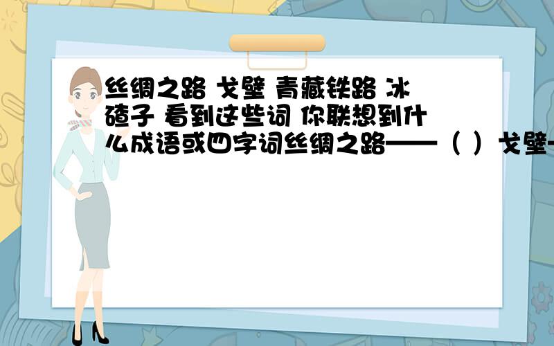 丝绸之路 戈壁 青藏铁路 冰碴子 看到这些词 你联想到什么成语或四字词丝绸之路——（ ）戈壁——（ ）青藏铁路——（ ）冰碴子——（ ）