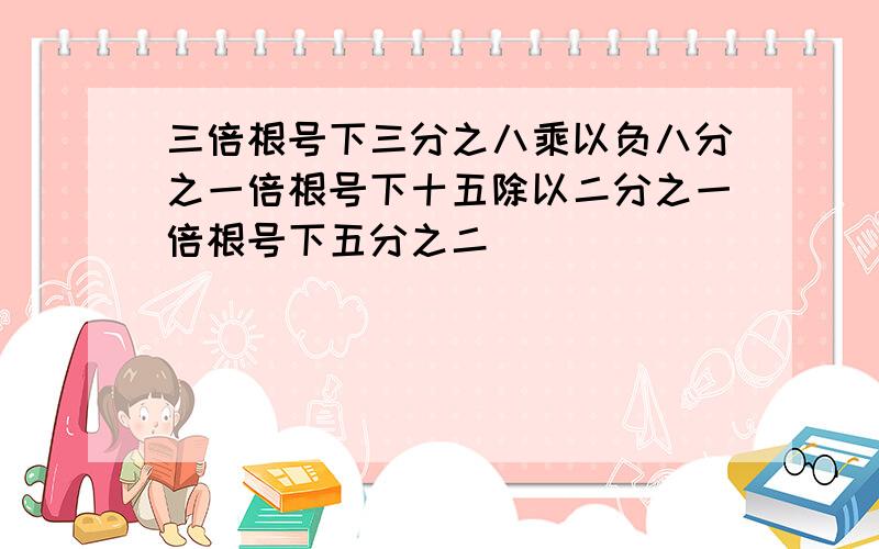 三倍根号下三分之八乘以负八分之一倍根号下十五除以二分之一倍根号下五分之二