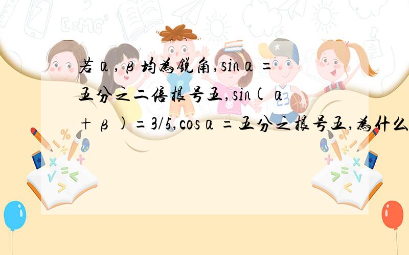 若α,β均为锐角,sinα=五分之二倍根号五,sin(α+β)=3/5,cosα=五分之根号五,为什么cos（α+β）=－4／5问怎么算？那个负的我懂！