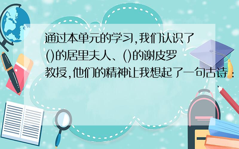 通过本单元的学习,我们认识了()的居里夫人、()的谢皮罗教授,他们的精神让我想起了一句古诗：“________因为_____,所以我们称怀特森老师为最好的老师.我想用古诗”___________________ “来赞美