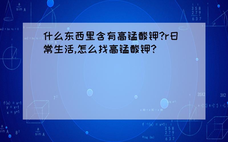 什么东西里含有高锰酸钾?r日常生活,怎么找高锰酸钾?