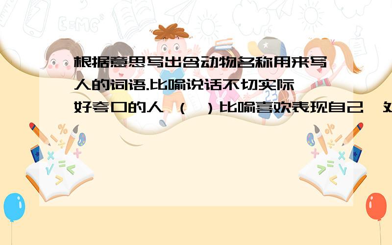 根据意思写出含动物名称用来写人的词语.比喻说话不切实际,好夸口的人 （ ）比喻喜欢表现自己,处处要强的人 （ ）