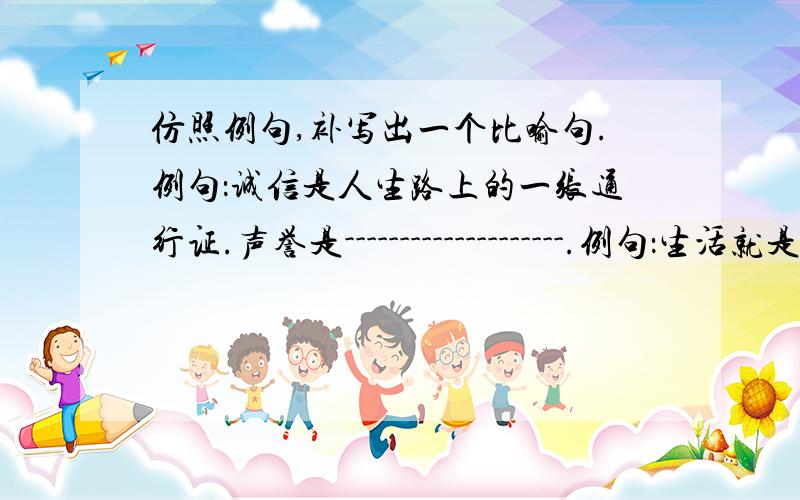 仿照例句,补写出一个比喻句.例句：诚信是人生路上的一张通行证.声誉是--------------------.例句：生活就是一块五彩斑斓的调色板.生活就是--------------------.希望就是--------------------.