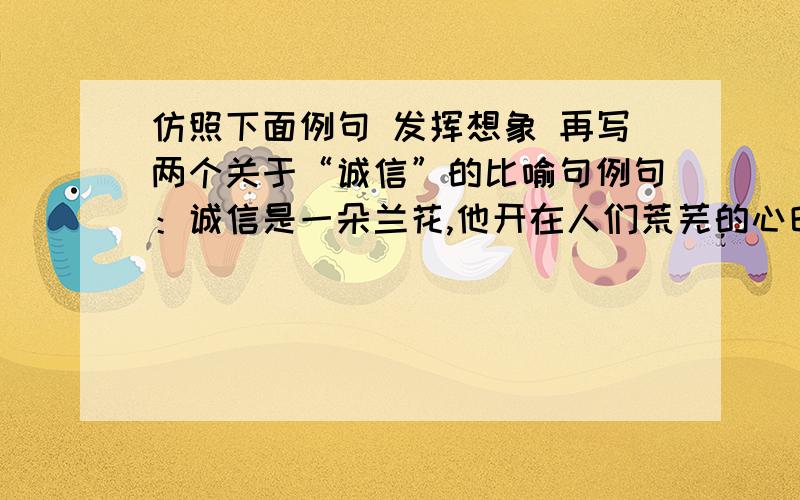 仿照下面例句 发挥想象 再写两个关于“诚信”的比喻句例句：诚信是一朵兰花,他开在人们荒芜的心田.仿句：————————————————————.——————————————