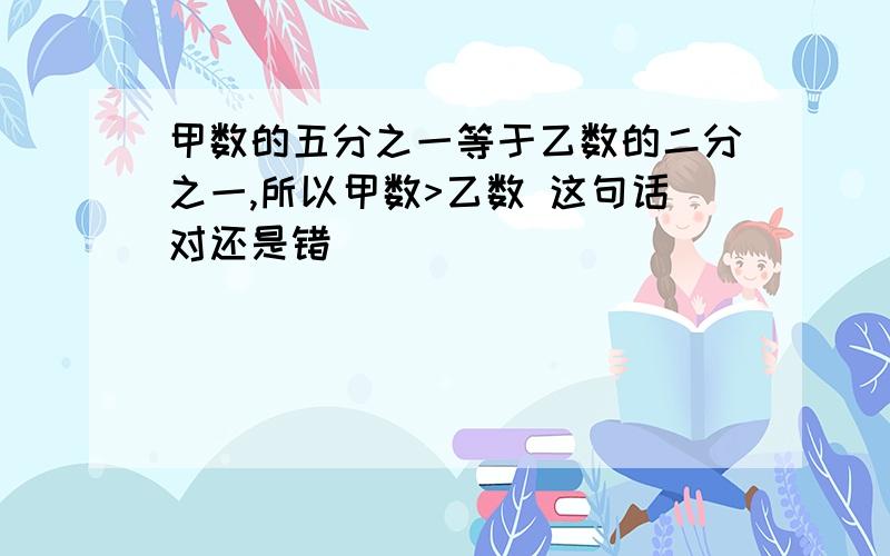 甲数的五分之一等于乙数的二分之一,所以甲数>乙数 这句话对还是错