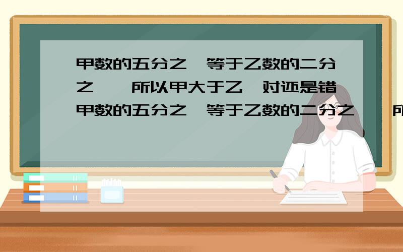 甲数的五分之一等于乙数的二分之一,所以甲大于乙,对还是错甲数的五分之一等于乙数的二分之一,所以甲＞乙,对还是错