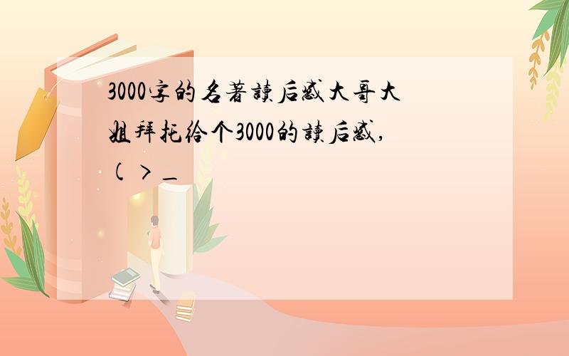 3000字的名著读后感大哥大姐拜托给个3000的读后感,(>_