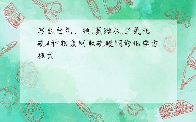 写出空气、铜.蒸馏水.三氧化硫4种物质制取硫酸铜的化学方程式