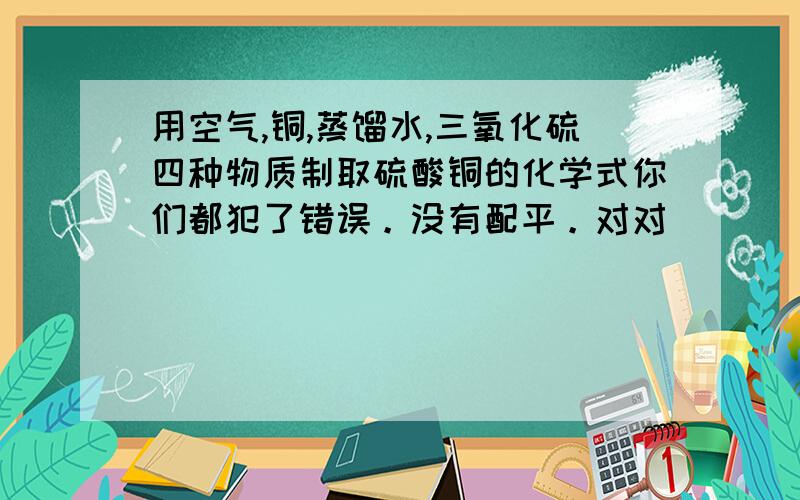 用空气,铜,蒸馏水,三氧化硫四种物质制取硫酸铜的化学式你们都犯了错误。没有配平。对对