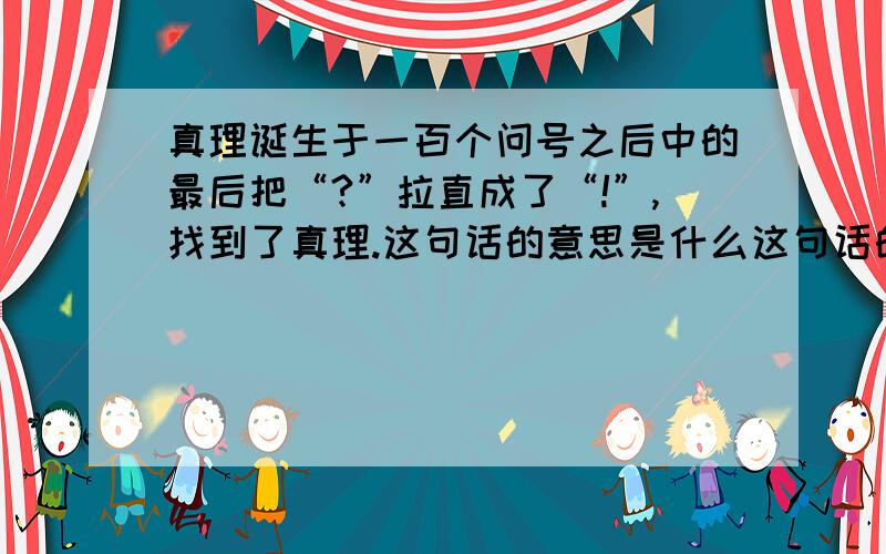 真理诞生于一百个问号之后中的最后把“?”拉直成了“!”,找到了真理.这句话的意思是什么这句话的意思是：通过（ ）,人们（ ）.