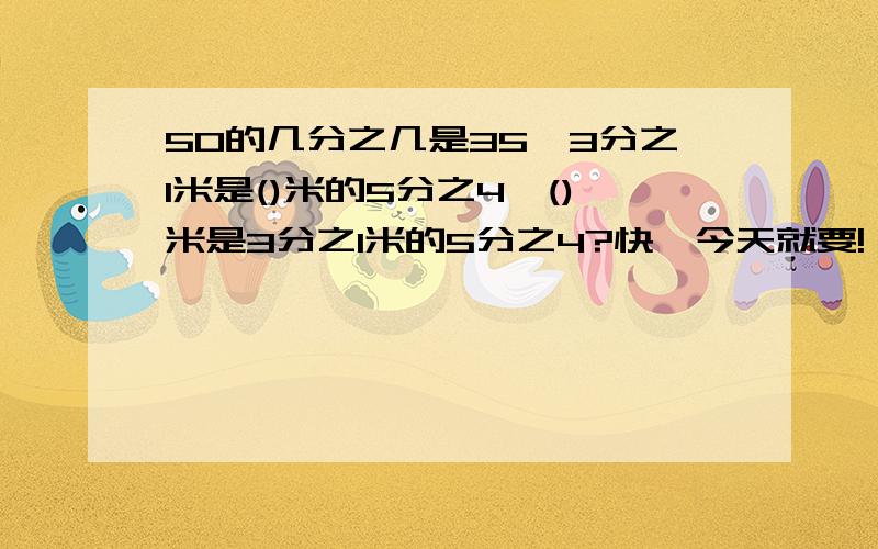 50的几分之几是35,3分之1米是()米的5分之4,()米是3分之1米的5分之4?快,今天就要!